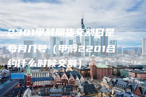 2301甲醇期货交割日是每月几号（甲醇2201合约什么时候交割）_https://www.gkizvl.com_期货技术_第1张