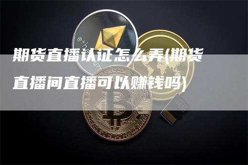 期货直播认证怎么弄(期货直播间直播可以赚钱吗)_https://www.gkizvl.com_期货直播_第1张