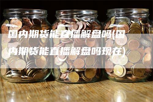 国内期货能直播解盘吗(国内期货能直播解盘吗现在)_https://www.gkizvl.com_期货直播_第1张