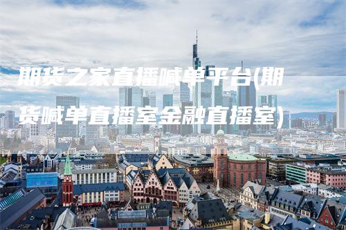 期货之家直播喊单平台(期货喊单直播室金融直播室)_https://www.gkizvl.com_期货喊单_第1张