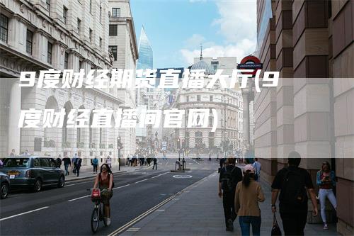 9度财经期货直播大厅(9度财经直播间官网)_https://www.gkizvl.com_期货直播_第1张