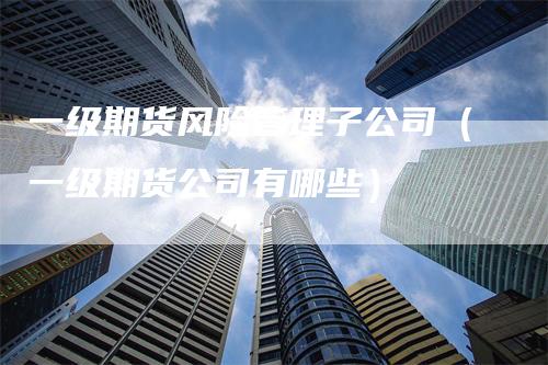 一级期货风险管理子公司（一级期货公司有哪些）_https://www.gkizvl.com_期货培训_第1张