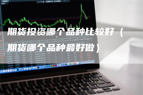 期货投资哪个品种比较好（期货哪个品种最好做）_https://www.gkizvl.com_期货百科_第1张