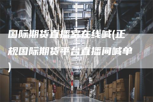 国际期货直播室在线喊(正规国际期货平台直播间喊单)_https://www.gkizvl.com_期货直播_第1张