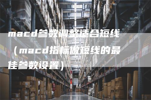 macd参数调整适合短线（macd指标做短线的最佳参数设置）_https://www.gkizvl.com_期货培训_第1张