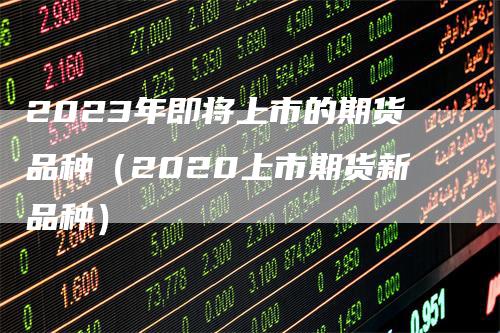 2023年即将上市的期货品种（2020上市期货新品种）_https://www.gkizvl.com_期货百科_第1张