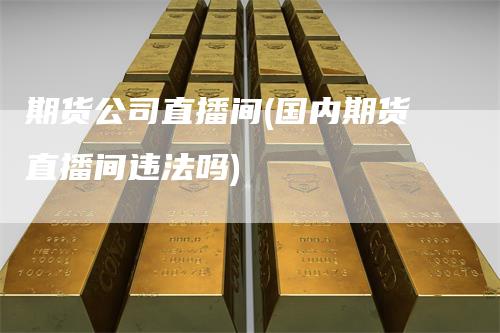 期货公司直播间(国内期货直播间违法吗)_https://www.gkizvl.com_期货直播_第1张