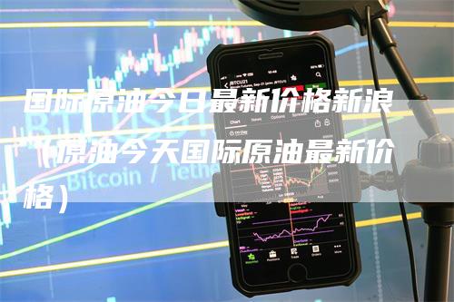国际原油今日最新价格新浪（原油今天国际原油最新价格）_https://www.gkizvl.com_原油期货_第1张