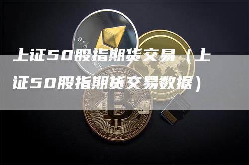 上证50股指期货交易（上证50股指期货交易数据）_https://www.gkizvl.com_股指期货_第1张