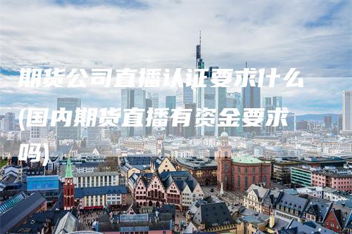 期货公司直播认证要求什么(国内期货直播有资金要求吗)_https://www.gkizvl.com_期货直播_第1张