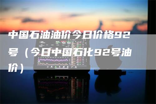 中国石油油价今日价格92号（今日中国石化92号油价）_https://www.gkizvl.com_原油期货_第1张