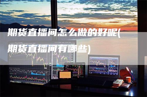 期货直播间怎么做的好呢(期货直播间有哪些)_https://www.gkizvl.com_期货直播_第1张