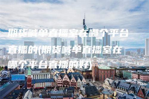 期货喊单直播室在哪个平台直播的(期货喊单直播室在哪个平台直播的好)_https://www.gkizvl.com_期货直播_第1张