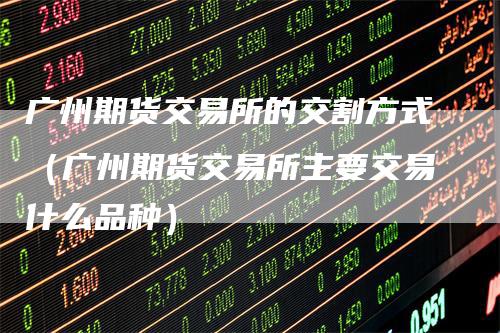 广州期货交易所的交割方式(广州期货交易所主要交易什么品种)_期货百科_第1张_道富期货直播网 广州期货交易所的交割方式(广州期货交易所主要交易什么品种)_https://www.gkizvl.com_期货百科_第1张