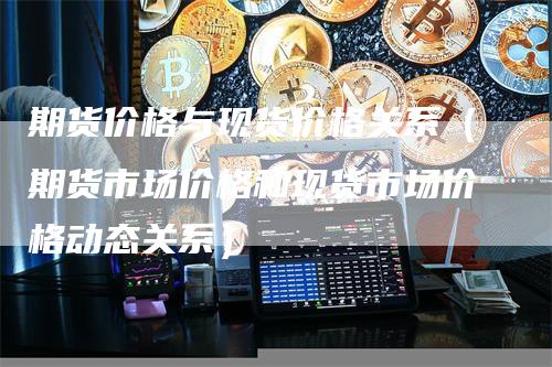 期货价格与现货价格关系（期货市场价格和现货市场价格动态关系）_https://www.gkizvl.com_期货百科_第1张
