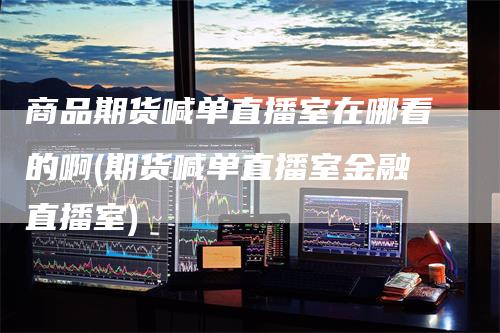商品期货喊单直播室在哪看的啊(期货喊单直播室金融直播室)_https://www.gkizvl.com_期货直播_第1张
