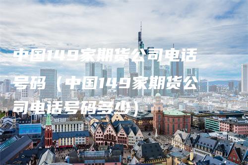 中国149家期货公司电话号码（中国149家期货公司电话号码多少）_https://www.gkizvl.com_期货百科_第1张