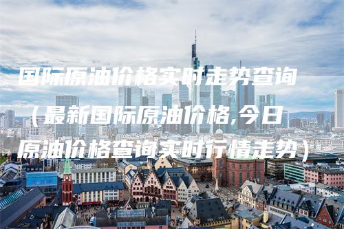 国际原油价格实时走势查询（最新国际原油价格,今日原油价格查询实时行情走势）_https://www.gkizvl.com_原油期货_第1张