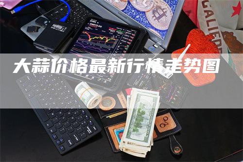 大蒜价格最新行情走势图_https://www.gkizvl.com_期货交易_第1张