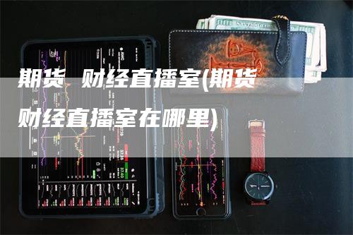 期货 财经直播室(期货 财经直播室在哪里)_https://www.gkizvl.com_期货直播_第1张