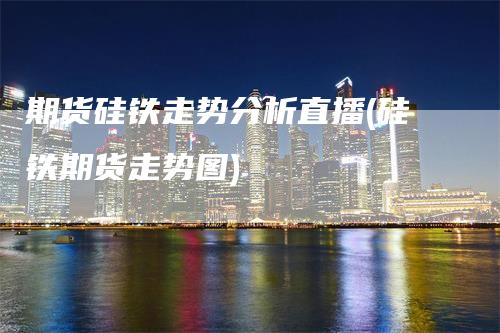 期货硅铁走势分析直播(硅铁期货走势图)_https://www.gkizvl.com_期货直播_第1张