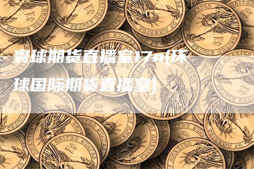 寰球期货直播室17n(环球国际期货直播室)_https://www.gkizvl.com_期货直播_第1张