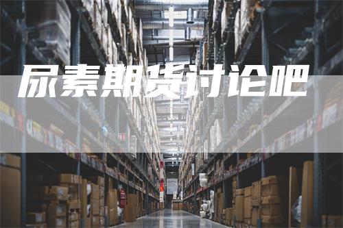 尿素期货讨论吧_https://www.gkizvl.com_期货技术_第1张