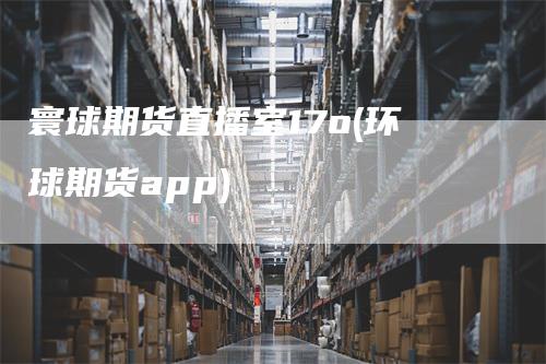 寰球期货直播室17o(环球期货app)_https://www.gkizvl.com_期货直播_第1张
