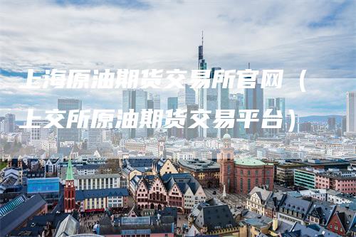 上海原油期货交易所官网（上交所原油期货交易平台）_https://www.gkizvl.com_原油期货_第1张