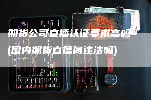期货公司直播认证要求高吗(国内期货直播间违法吗)_https://www.gkizvl.com_期货直播_第1张