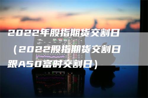 2022年股指期货交割日（2022股指期货交割日跟A50富时交割日）_https://www.gkizvl.com_期货技术_第1张