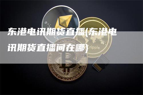 东港电讯期货直播(东港电讯期货直播间在哪)_https://www.gkizvl.com_期货直播_第1张