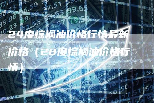 24度棕榈油价格行情最新价格（28度棕榈油价格行情）_https://www.gkizvl.com_原油期货_第1张