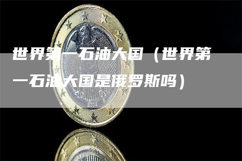 世界第一石油大国（世界第一石油大国是俄罗斯吗）_https://www.gkizvl.com_原油期货_第1张