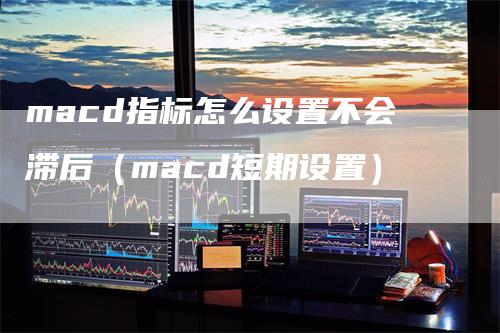 macd指标怎么设置不会滞后（macd短期设置）_https://www.gkizvl.com_期货培训_第1张