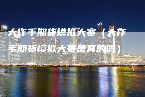 大作手期货模拟大赛（大作手期货模拟大赛是真的吗）_https://www.gkizvl.com_期货百科_第1张