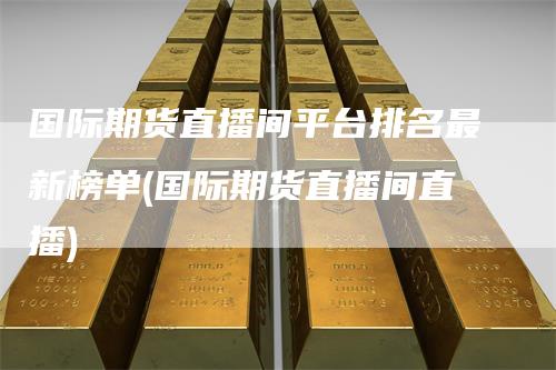 国际期货直播间平台排名最新榜单(国际期货直播间直播)_https://www.gkizvl.com_期货直播_第1张