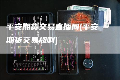 平安期货交易直播间(平安期货交易规则)_https://www.gkizvl.com_期货直播_第1张