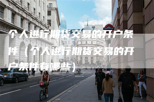 个人进行期货交易的开户条件（个人进行期货交易的开户条件有哪些）_https://www.gkizvl.com_期货百科_第1张