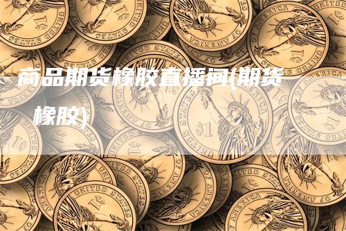 商品期货橡胶直播间(期货 橡胶)_https://www.gkizvl.com_期货直播_第1张
