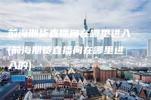 前海期货直播间在哪里进入(前海期货直播间在哪里进入的)_https://www.gkizvl.com_期货直播_第1张