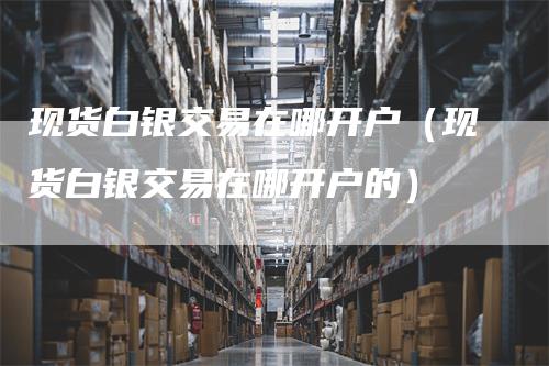 现货白银交易在哪开户（现货白银交易在哪开户的）_https://www.gkizvl.com_期货开户_第1张
