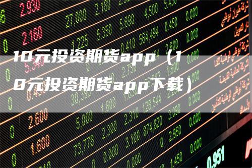 10元投资期货app（10元投资期货app下载）_https://www.gkizvl.com_期货软件_第1张
