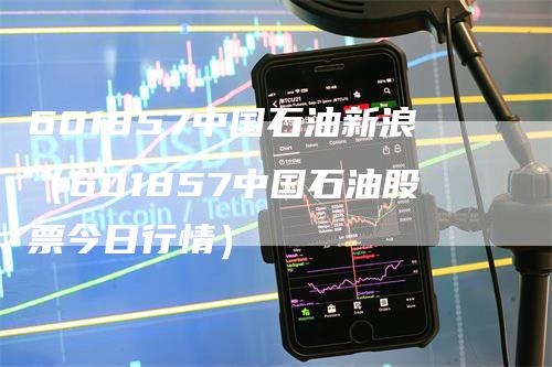 601857中国石油新浪（601857中国石油股票今日行情）_https://www.gkizvl.com_原油期货_第1张