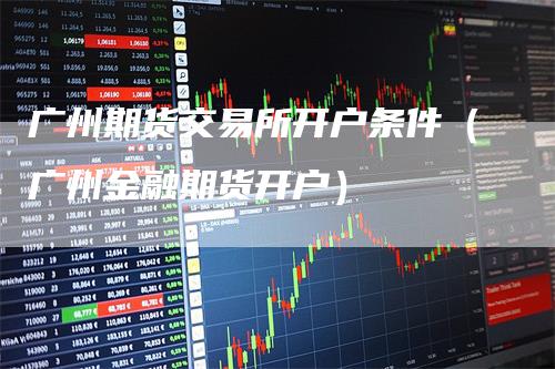 广州期货交易所开户条件（广州金融期货开户）_https://www.gkizvl.com_期货交易_第1张