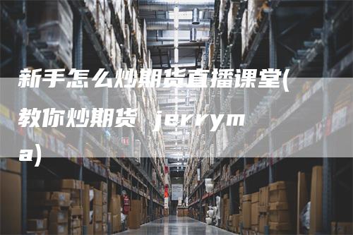 新手怎么炒期货直播课堂(教你炒期货 jerryma)_https://www.gkizvl.com_期货直播_第1张