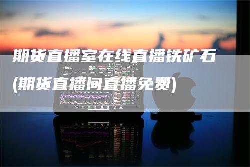 期货直播室在线直播铁矿石(期货直播间直播免费)_https://www.gkizvl.com_期货直播_第1张