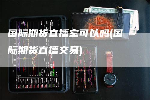 国际期货直播室可以吗(国际期货直播交易)_https://www.gkizvl.com_期货直播_第1张