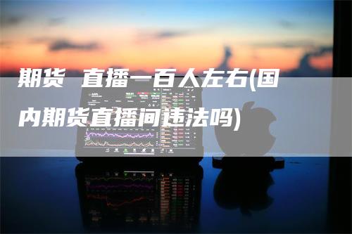 期货 直播一百人左右(国内期货直播间违法吗)_https://www.gkizvl.com_期货直播_第1张