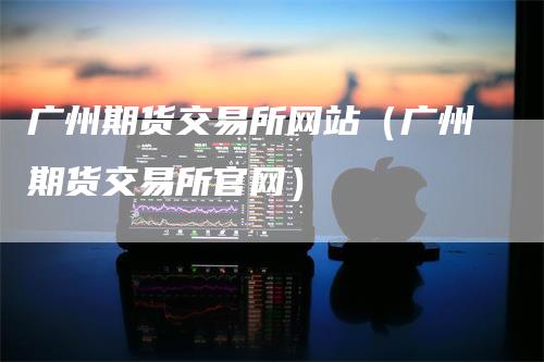 广州期货交易所网站（广州期货交易所官网）_https://www.gkizvl.com_期货交易_第1张